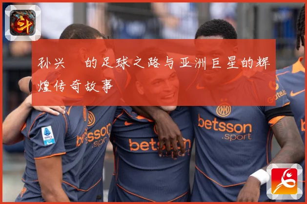 孙兴慜的足球之路与亚洲巨星的辉煌传奇故事