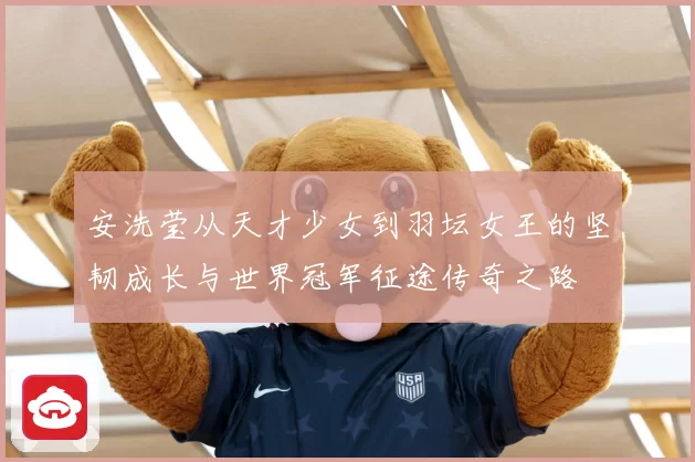 安洗莹从天才少女到羽坛女王的坚韧成长与世界冠军征途传奇之路