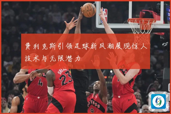 费利克斯引领足球新风潮展现惊人技术与无限潜力