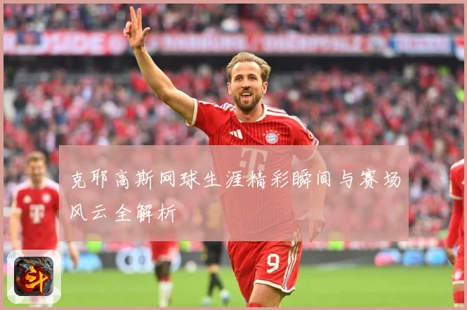 克耶高斯网球生涯精彩瞬间与赛场风云全解析