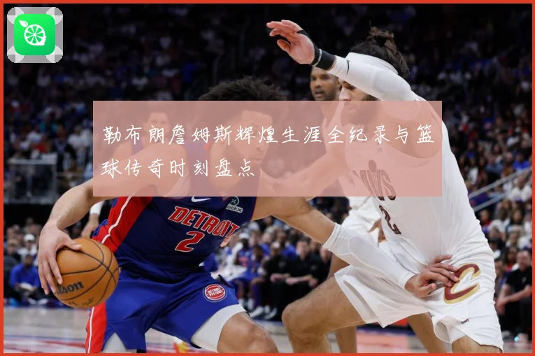 勒布朗詹姆斯辉煌生涯全纪录与篮球传奇时刻盘点