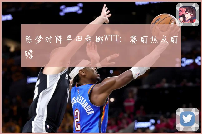 陈梦对阵早田希娜WTT：赛前焦点前瞻