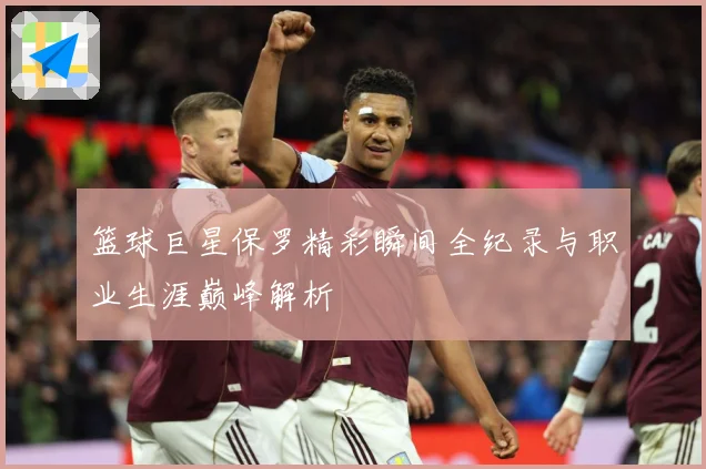 篮球巨星保罗精彩瞬间全纪录与职业生涯巅峰解析