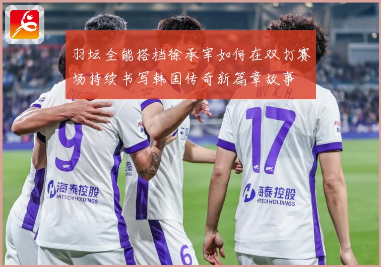 羽坛全能搭档徐承宰如何在双打赛场持续书写韩国传奇新篇章故事