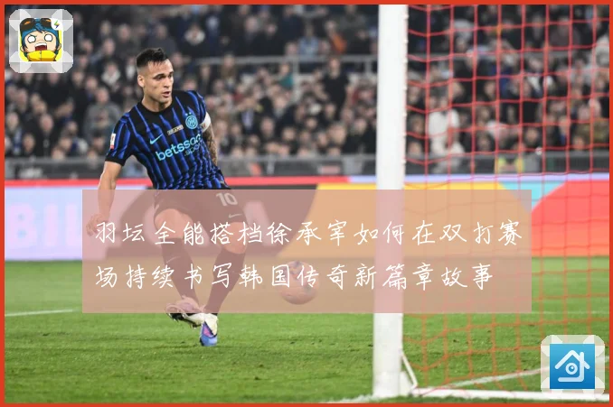 羽坛全能搭档徐承宰如何在双打赛场持续书写韩国传奇新篇章故事