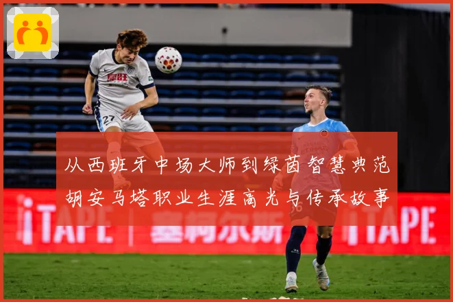 从西班牙中场大师到绿茵智慧典范胡安马塔职业生涯高光与传承故事