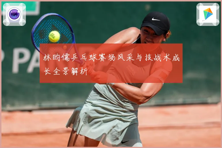 林昀儒乒乓球赛场风采与技战术成长全景解析
