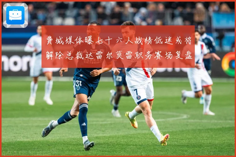 费城媒体曝七十六人战绩低迷或将解除总裁达雷尔莫雷职务赛场复盘