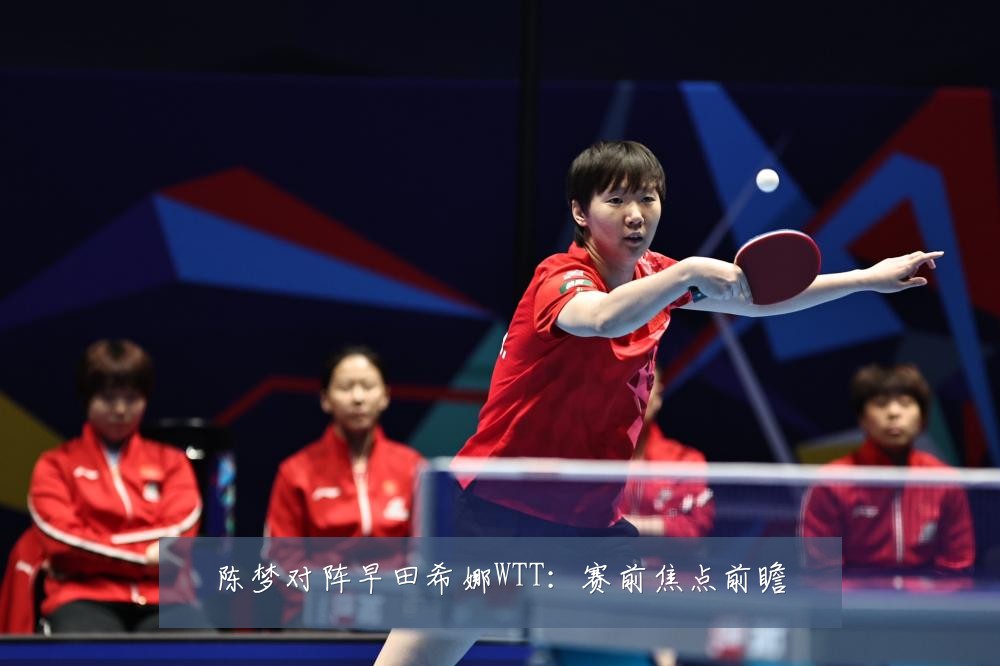 陈梦对阵早田希娜WTT：赛前焦点前瞻